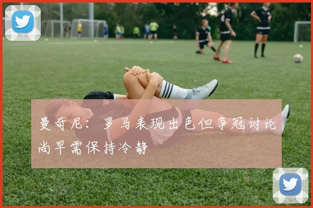 曼奇尼：罗马表现出色但争冠讨论尚早需保持冷静