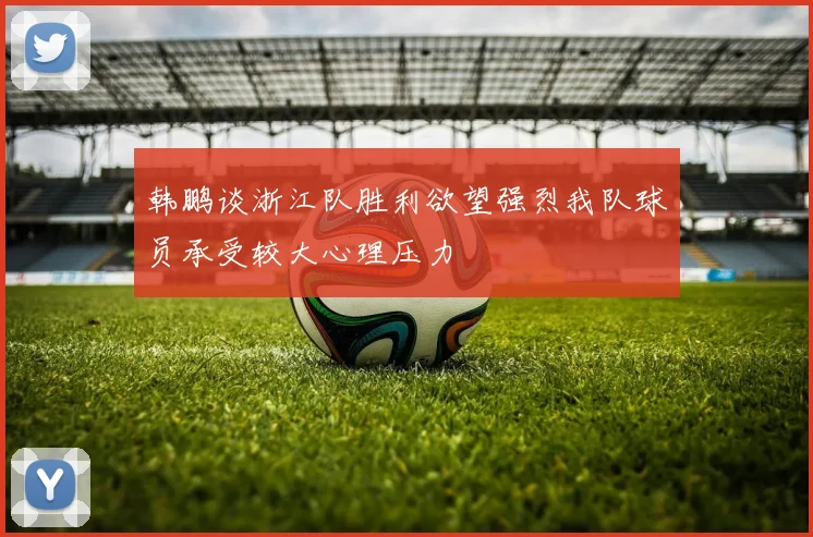 韩鹏谈浙江队胜利欲望强烈我队球员承受较大心理压力
