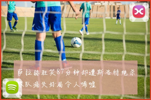 萨拉赫狂笑87分钟却遭斯洛特绝杀球队痛失好局令人唏嘘