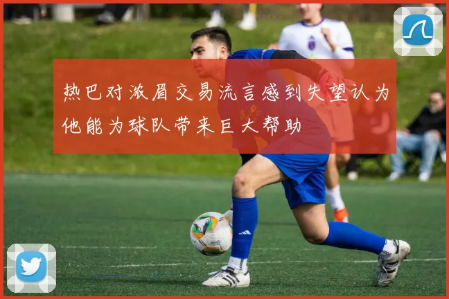 热巴对浓眉交易流言感到失望认为他能为球队带来巨大帮助