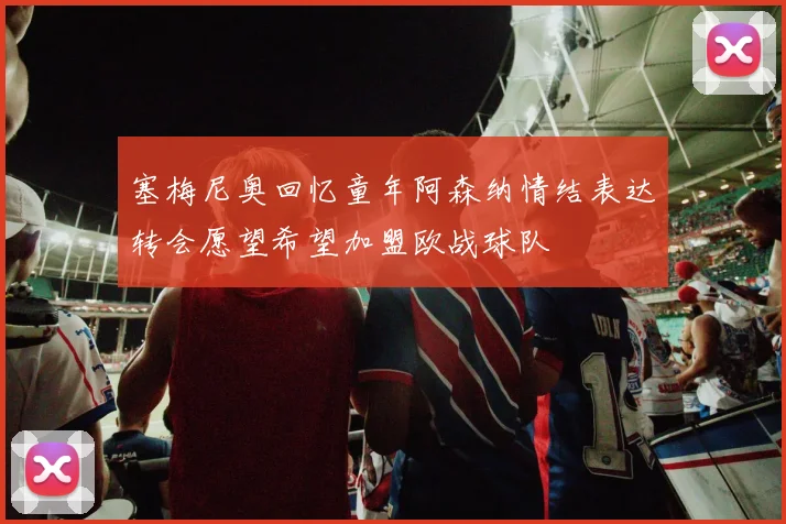 塞梅尼奥回忆童年阿森纳情结表达转会愿望希望加盟欧战球队