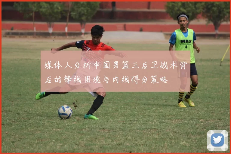 媒体人分析中国男篮三后卫战术背后的锋线困境与内线得分策略