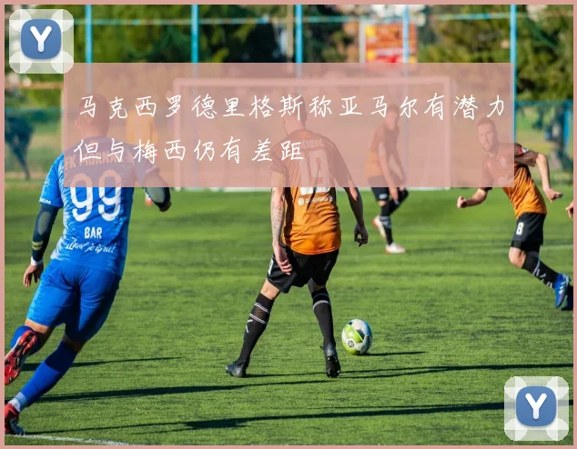 马克西罗德里格斯称亚马尔有潜力但与梅西仍有差距