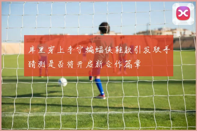 库里穿上李宁蝙蝠侠鞋款引发联手猜测是否将开启新合作篇章