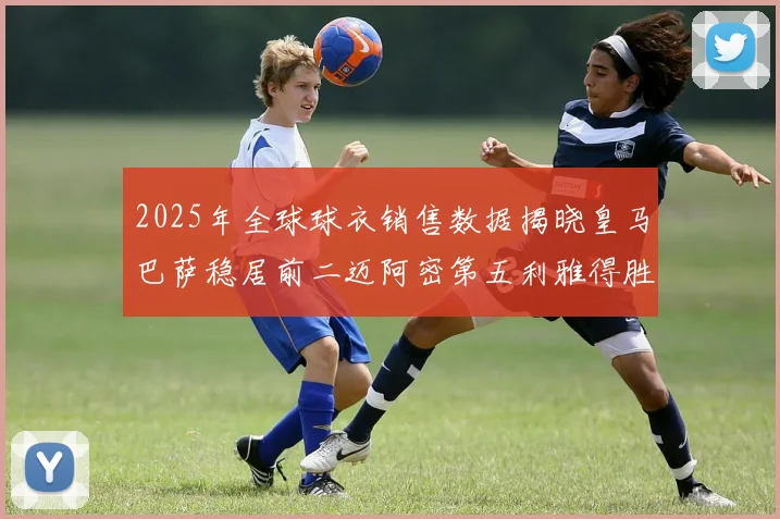 2025年全球球衣销售数据揭晓皇马巴萨稳居前二迈阿密第五利雅得胜利第十