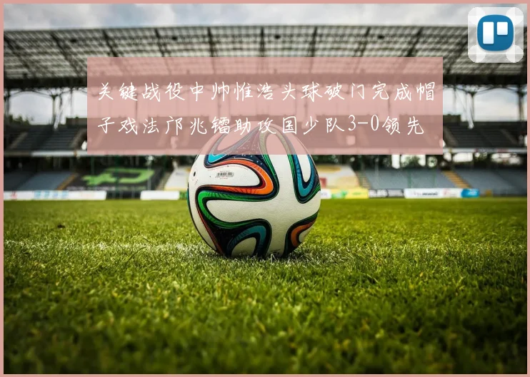 关键战役中帅惟浩头球破门完成帽子戏法邝兆镭助攻国少队3-0领先