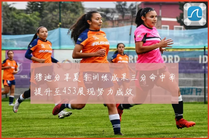 穆迪分享夏季训练成果三分命中率提升至453展现努力成效