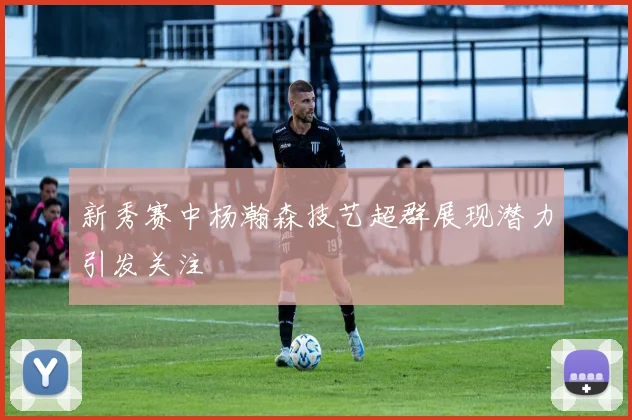 新秀赛中杨瀚森技艺超群展现潜力引发关注