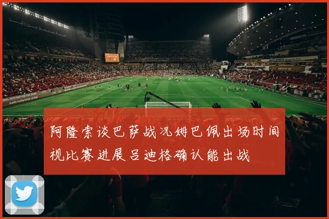 阿隆索谈巴萨战况姆巴佩出场时间视比赛进展吕迪格确认能出战