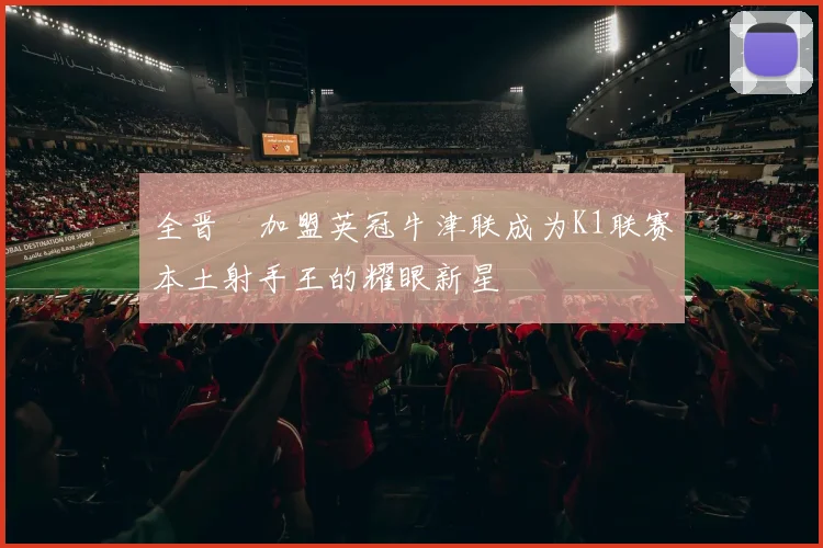 全晋旴加盟英冠牛津联成为K1联赛本土射手王的耀眼新星