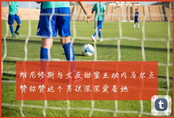 维尼修斯与女友甜蜜互动内马尔点赞称赞这个男孩深深爱着她