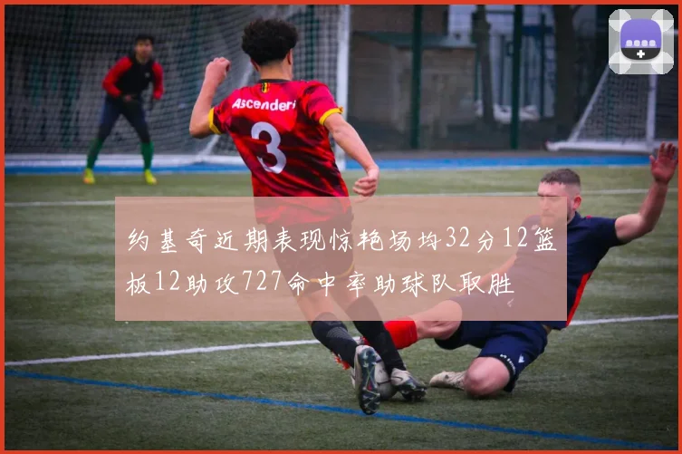 约基奇近期表现惊艳场均32分12篮板12助攻727命中率助球队取胜