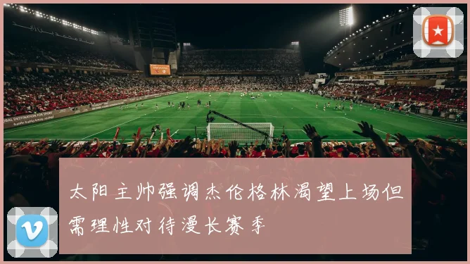 太阳主帅强调杰伦格林渴望上场但需理性对待漫长赛季