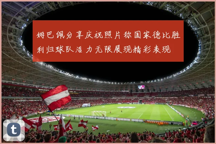 姆巴佩分享庆祝照片称国家德比胜利归球队活力无限展现精彩表现