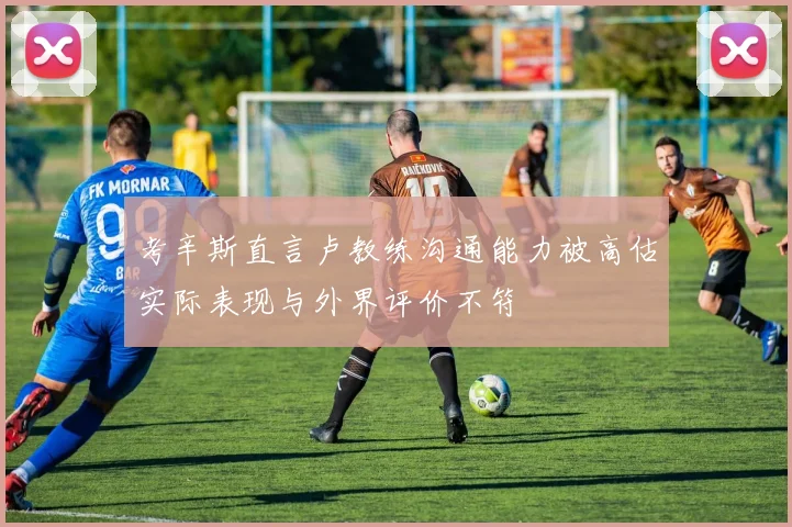 考辛斯直言卢教练沟通能力被高估实际表现与外界评价不符