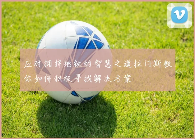 应对拥挤地铁的智慧之道拉门斯教你如何积极寻找解决方案