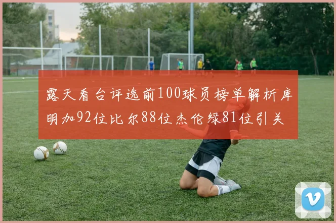 露天看台评选前100球员榜单解析库明加92位比尔88位杰伦绿81位引关注