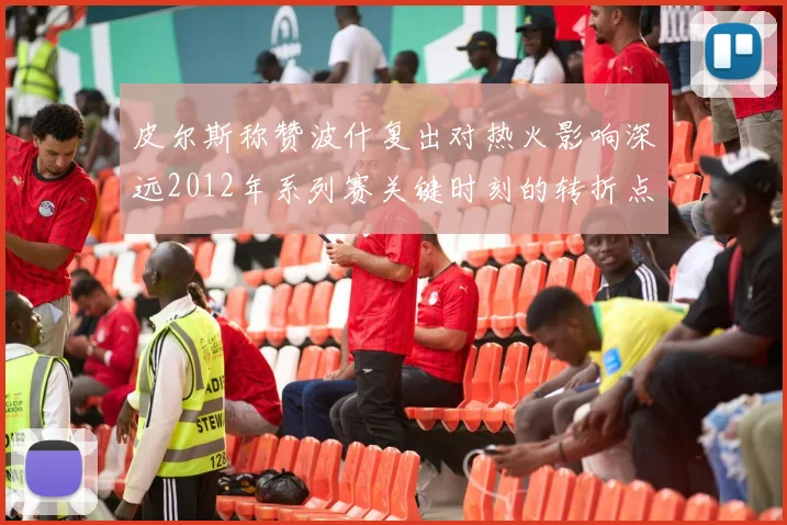 皮尔斯称赞波什复出对热火影响深远2012年系列赛关键时刻的转折点