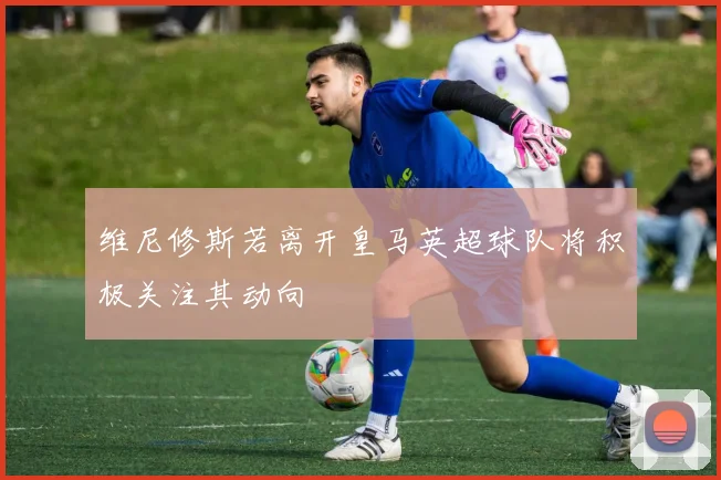 维尼修斯若离开皇马英超球队将积极关注其动向