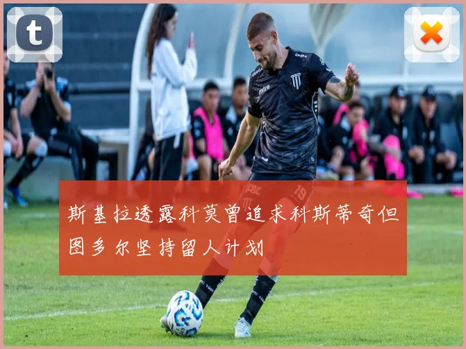 斯基拉透露科莫曾追求科斯蒂奇但图多尔坚持留人计划