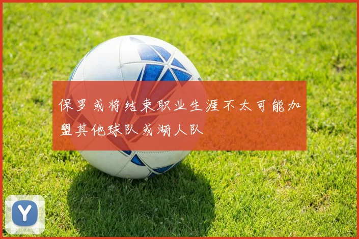 保罗或将结束职业生涯不太可能加盟其他球队或湖人队