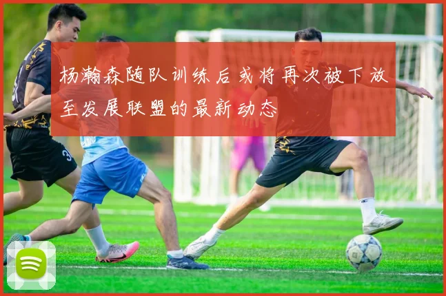 杨瀚森随队训练后或将再次被下放至发展联盟的最新动态