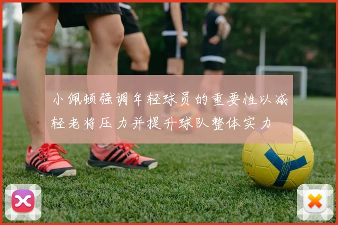 小佩顿强调年轻球员的重要性以减轻老将压力并提升球队整体实力