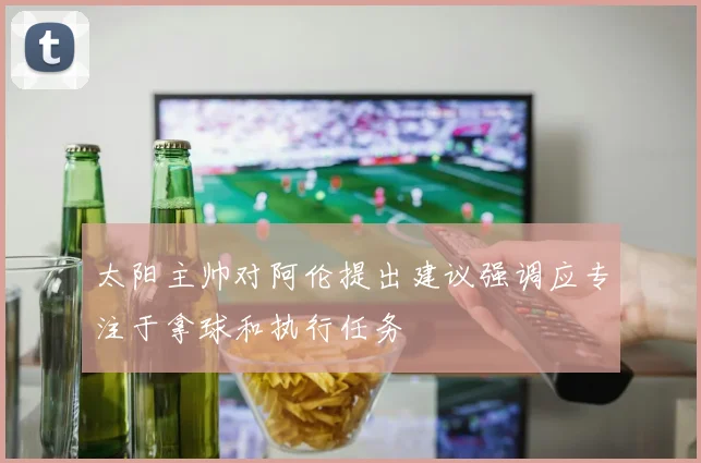 太阳主帅对阿伦提出建议强调应专注于拿球和执行任务