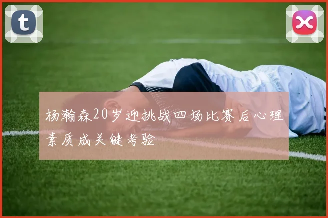 杨瀚森20岁迎挑战四场比赛后心理素质成关键考验