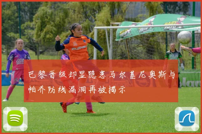 巴黎晋级却显隐患马尔基尼奥斯与帕乔防线漏洞再被揭示