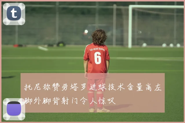 托尼称赞劳塔罗进球技术含量高左脚外脚背射门令人惊叹