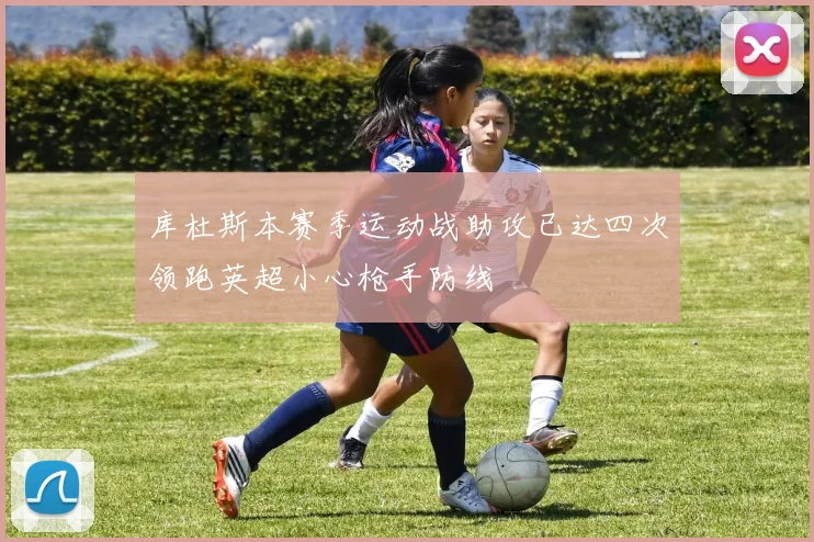库杜斯本赛季运动战助攻已达四次领跑英超小心枪手防线
